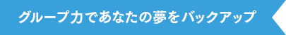 グループ力であなたの夢をバックアップ