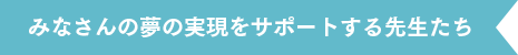 みなさんの夢の実現をサポートする先生たち